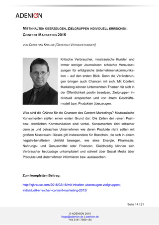 © ADENION 2015
frage@adenion.de | adenion.de
+49 2181 7569-140
Seite 14 / 21
MIT INHALTEN ÜBERZEUGEN, ZIELGRUPPEN INDIVIDUELL ERREICHEN:
CONTENT MARKETING 2015
VON CHRISTIAN KRAUSE [GENERALI VERSICHERUNGEN]
Kritische Verbraucher, misstrauische Kunden und
immer weniger Journalisten: schlechte Vorausset-
zungen für erfolgreiche Unternehmenskommunika-
tion – auf den ersten Blick. Denn die Veränderun-
gen bringen auch Chancen mit sich. Mit Content
Marketing können Unternehmen Themen für sich in
der Öffentlichkeit positiv besetzen, Zielgruppen in-
dividuell ansprechen und von ihrem Geschäfts-
modell bzw. Produkten überzeugen.
Was sind die Gründe für die Chancen des Content Marketings? Misstrauische
Konsumenten stellen einen ersten Grund dar: Die Zeiten der reinen Push-
bzw. werblichen Kommunikation sind vorbei. Konsumenten sind kritischer
denn je und betrachten Unternehmen wie deren Produkte nicht selten mit
großem Misstrauen: Dieses gilt insbesondere für Branchen, die sich in einem
negativ-behaftetem Umfeld bewegen, wie etwa Energie, Pharmazie,
Nahrungs- und Genussmittel oder Finanzen. Gleichzeitig können sich
Verbraucher heutzutage unkompliziert und schnell über Social Media über
Produkte und Unternehmen informieren bzw. austauschen.
Zum kompletten Beitrag:
http://cjkrause.com/2015/02/16/mit-inhalten-uberzeugen-zielgruppen-
individuell-erreichen-content-marketing-2015/
 