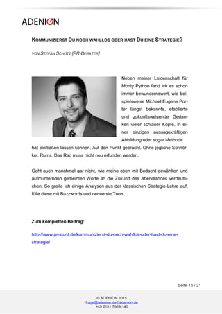 © ADENION 2015
frage@adenion.de | adenion.de
+49 2181 7569-140
Seite 15 / 21
KOMMUNIZIERST DU NOCH WAHLLOS ODER HAST DU EINE STRATEGIE?
VON STEFAN SCHÜTZ [PR-BERATER]
Neben meiner Leidenschaft für
Monty Python fand ich es schon
immer bewundernswert, wie bei-
spielsweise Michael Eugene Por-
ter längst bekannte, etablierte
und zukunftsweisende Gedan-
ken vieler schlauer Köpfe, in ei-
ner einzigen aussagekräftigen
Abbildung oder sogar Methode
hat einfließen lassen können. Auf den Punkt gebracht. Ohne jegliche Schnör-
kel. Rums. Das Rad muss nicht neu erfunden werden.
Geht auch manchmal gar nicht, wie meine oben mit Bedacht gewählten und
aufmunternden gemeinten Worte an die Zukunft des Abendlandes verdeutli-
chen. So greife ich einige Analysen aus der klassischen Strategie-Lehre auf,
fülle diese mit Buzzwords und nenne sie Tools…
Zum kompletten Beitrag:
http://www.pr-stunt.de/kommunizierst-du-noch-wahllos-oder-hast-du-eine-
strategie/
 