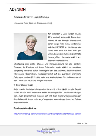 © ADENION 2015
frage@adenion.de | adenion.de
+49 2181 7569-140
Seite 16 / 21
DIGITALES STORYTELLING: 3 TRENDS
VON MIRIAM RUPP [MASHUP COMMUNICATIONS]
191 Milliarden E-Mails wurden im Jahr
2014 weltweit verschickt. Doch über-
fordert ist der heutige Internet-User
schon längst nicht mehr, sondern hat
sich laut BITKOM an die Menge der
Daten und Infos aus dem Netz ge-
wöhnt. Es werden nur noch die Inhalte
herausgefiltert, die auch wirklich von
eigenem Interesse sind.
Gleichzeitig eine große Chance und Herausforderung für alle Content-
Creators, ihr Publikum mit ihren Botschaften auch wirklich zu erreichen.
Storytelling ist hierbei schon seit längerer Zeit das Stichwort, doch einfach nur
interessante Geschichten, maßgeschneidert auf die quantitativ analysierte
Zielgruppe, reichen 2015 nicht mehr aus. Auch digitales Storytelling muss mit
den Trends von heute und morgen mithalten:
1. Mehr als nur mobil
Jeder zweite deutsche Internetnutzer ist mobil online. Nicht nur die Gesell-
schaft an sich muss lernen mit diesen technologischen Umbrüchen umzuge-
hen. Auch Unternehmen müssen sich mit ihren Kommunikationsstrategien
dem Lebensstil „immer unterwegs“ anpassen, wenn sie den typischen Onliner
erreichen wollen.
Zum kompletten Beitrag:
http://www.mashup-communications.de/2015/02/digitales-storytelling-3-trends/
 