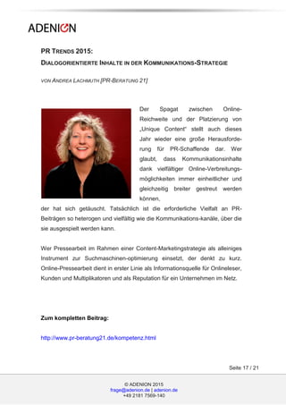 © ADENION 2015
frage@adenion.de | adenion.de
+49 2181 7569-140
Seite 17 / 21
PR TRENDS 2015:
DIALOGORIENTIERTE INHALTE IN DER KOMMUNIKATIONS-STRATEGIE
VON ANDREA LACHMUTH [PR-BERATUNG 21]
Der Spagat zwischen Online-
Reichweite und der Platzierung von
„Unique Content“ stellt auch dieses
Jahr wieder eine große Herausforde-
rung für PR-Schaffende dar. Wer
glaubt, dass Kommunikationsinhalte
dank vielfältiger Online-Verbreitungs-
möglichkeiten immer einheitlicher und
gleichzeitig breiter gestreut werden
können,
der hat sich getäuscht. Tatsächlich ist die erforderliche Vielfalt an PR-
Beiträgen so heterogen und vielfältig wie die Kommunikations-kanäle, über die
sie ausgespielt werden kann.
Wer Pressearbeit im Rahmen einer Content-Marketingstrategie als alleiniges
Instrument zur Suchmaschinen-optimierung einsetzt, der denkt zu kurz.
Online-Pressearbeit dient in erster Linie als Informationsquelle für Onlineleser,
Kunden und Multiplikatoren und als Reputation für ein Unternehmen im Netz.
Zum kompletten Beitrag:
http://www.pr-beratung21.de/kompetenz.html
 