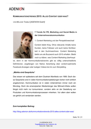 © ADENION 2015
frage@adenion.de | adenion.de
+49 2181 7569-140
Seite 18 / 21
KOMMUNIKATIONSTRENDS 2015: ALLES CONTENT ODER WAS?
VON MELANIE TAMBLÉ [ADENION GMBH]
7 Trends für PR, Marketing und Social Media in
der Unternehmenskommunikation
1. Content Marketing und der Perspektivwechsel
Content bleibt King. Ohne relevante Inhalte keine
Kunden, keine Follower und auch keine Sichtbar-
keit in den Suchmaschinen. Content Marketing
bleibt uns als Buzzword auch 2015 erhalten. Bleibt
noch zu klären, was Content Marketing überhaupt
ist, denn in der Kommunikationsbranche gibt es völlig unterschiedliche
Definitionen, angefangen von Native Advertising über content-optimierte
Facebook-Anzeigen oder lustigen Videos bis hin zum Storytelling.
„Märkte sind Gespräche“
Das wissen wir spätestens seit dem Cluetrain Manifesto von 1999. Doch die-
se Gespräche sind in vielen Kommunikationsabteilungen bisher nicht wirklich
angekommen. Kommunikation ist in vielen Unternehmen immer noch ein
Monolog. Doch die emanzipierten Medienbürger des Mitmach-Webs wollen
längst nicht mehr nur konsumieren, sondern aktiv an der Gestaltung von
Produkten und Kommunikationsprozessen mitwirken. Vor allem aber wollen
sie gehört und verstanden werden.
Zum kompletten Beitrag:
http://blog.adenion.de/kommunikationstrends-2015-alles-content-oder-was/
 