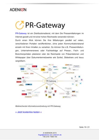 © ADENION 2015
frage@adenion.de | adenion.de
+49 2181 7569-140
Seite 19 / 21
PR-Gateway ist ein Distributionsdienst, mit dem Sie Pressemitteilungen im
Internet gezielt und mit einer hohen Reichweite versenden können:
Durch einen Klick können Sie Ihre Mitteilungen parallel auf vielen,
verschiedenen Portalen veröffentlichen, ohne jeden Kommunikationskanal
einzeln mit Ihren Inhalten zu versehen. So können Sie z.B. Pressemitteilun-
gen, Unternehmensnews oder Fachbeiträge auf Presse-, Fach- und
Branchenportalen platzieren oder die Reichweite von Präsentationen und
Whitepaper über Dokumentennetzwerke wie Scribd, Slideshare und Issuu
vergrößern.
Weitreichende Informationsverbreitung mit PR-Gateway
» Jetzt kostenlos testen «
 