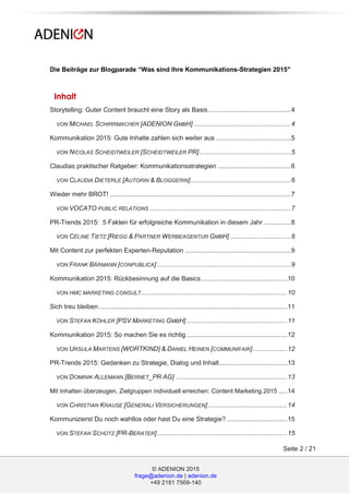 © ADENION 2015
frage@adenion.de | adenion.de
+49 2181 7569-140
Seite 2 / 21
Die Beiträge zur Blogparade “Was sind Ihre Kommunikations-Strategien 2015″
Inhalt
Storytelling: Guter Content braucht eine Story als Basis .............................................4
VON MICHAEL SCHIRRMACHER [ADENION GMBH] .....................................................4
Kommunikation 2015: Gute Inhalte zahlen sich weiter aus .........................................5
VON NICOLAS SCHEIDTWEILER [SCHEIDTWEILER PR]..................................................5
Claudias praktischer Ratgeber: Kommunikationsstrategien ........................................6
VON CLAUDIA DIETERLE [AUTORIN & BLOGGERIN].......................................................6
Wieder mehr BROT! ...................................................................................................7
VON VOCATO PUBLIC RELATIONS .............................................................................7
PR-Trends 2015: 5 Fakten für erfolgreiche Kommunikation in diesem Jahr ...............8
VON CÉLINE TIETZ [RIEGG & PARTNER WERBEAGENTUR GMBH] .................................8
Mit Content zur perfekten Experten-Reputation ..........................................................9
VON FRANK BÄRMANN [CONPUBLICA] .........................................................................9
Kommunikation 2015: Rückbesinnung auf die Basics...............................................10
VON HMC MARKETING CONSULT................................................................................10
Sich treu bleiben.......................................................................................................11
VON STEFAN KÖHLER [PSV MARKETING GMBH] .......................................................11
Kommunikation 2015: So machen Sie es richtig .......................................................12
VON URSULA MARTENS [WORTKIND] & DANIEL HEINEN [COMMUNIFAIR]...................12
PR-Trends 2015: Gedanken zu Strategie, Dialog und Inhalt.....................................13
VON DOMINIK ALLEMANN [BERNET_PR AG] .............................................................13
Mit Inhalten überzeugen, Zielgruppen individuell erreichen: Content Marketing 2015 .....14
VON CHRISTIAN KRAUSE [GENERALI VERSICHERUNGEN] ...........................................14
Kommunizierst Du noch wahllos oder hast Du eine Strategie? .................................15
VON STEFAN SCHÜTZ [PR-BERATER].......................................................................15
 