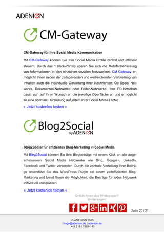 © ADENION 2015
frage@adenion.de | adenion.de
+49 2181 7569-140
Seite 20 / 21
» Jetzt kostenlos testen «
» Jetzt kostenlos testen «
CM-Gateway für Ihre Social Media Kommunikation
Mit CM-Gateway können Sie Ihre Social Media Profile zentral und effizient
steuern. Durch das 1 Klick-Prinzip sparen Sie sich die Mehrfacherfassung
von Informationen in den einzelnen sozialen Netzwerken. CM-Gateway er-
möglicht Ihnen neben der zeitsparenden und weitreichenden Verbreitung von
Inhalten auch die individuelle Gestaltung Ihrer Nachrichten: Ob Social Net-
works, Dokumenten-Netzwerke oder Bilder-Netzwerke, Ihre PR-Botschaft
passt sich auf Ihren Wunsch an die jeweilige Oberfläche an und ermöglicht
so eine optimale Darstellung auf jedem Ihrer Social Media Profile.
Blog2Social für effizientes Blog-Marketing in Social Media
Mit Blog2Social können Sie Ihre Blogbeiträge mit einem Klick an alle ange-
schlossenen Social Media Netzwerke wie Xing, Google+, LinkedIn,
Facebook und Twitter versenden. Durch die zentrale Verteilung Ihrer Beiträ-
ge unterstützt Sie das WordPress Plugin bei einem zeiteffizienten Blog-
Marketing und bietet Ihnen die Möglichkeit, die Beiträge für jedes Netzwerk
individuell anzupassen.
Gefällt Ihnen das Whitepaper?
Weitersagen!
 