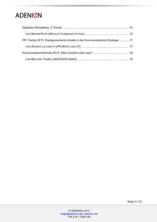 © ADENION 2015
frage@adenion.de | adenion.de
+49 2181 7569-140
Seite 3 / 21
Digitales Storytelling: 3 Trends .................................................................................16
VON MIRIAM RUPP [MASHUP COMMUNICATIONS].......................................................16
PR Trends 2015: Dialogorientierte Inhalte in der Kommunikations-Strategie ............17
VON ANDREA LACHMUTH [PR-BERATUNG 21]...........................................................17
Kommunikationstrends 2015: Alles Content oder was? ............................................18
VON MELANIE TAMBLÉ [ADENION GMBH] ...............................................................18
 