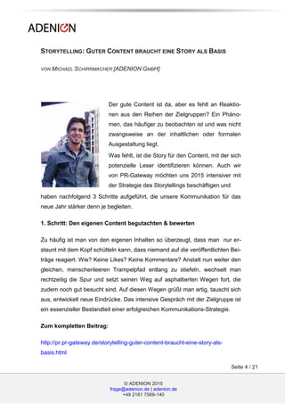 © ADENION 2015
frage@adenion.de | adenion.de
+49 2181 7569-140
Seite 4 / 21
STORYTELLING: GUTER CONTENT BRAUCHT EINE STORY ALS BASIS
VON MICHAEL SCHIRRMACHER [ADENION GMBH]
Der gute Content ist da, aber es fehlt an Reaktio-
nen aus den Reihen der Zielgruppen? Ein Phäno-
men, das häufiger zu beobachten ist und was nicht
zwangsweise an der inhaltlichen oder formalen
Ausgestaltung liegt.
Was fehlt, ist die Story für den Content, mit der sich
potenzielle Leser identifizieren können. Auch wir
von PR-Gateway möchten uns 2015 intensiver mit
der Strategie des Storytellings beschäftigen und
haben nachfolgend 3 Schritte aufgeführt, die unsere Kommunikation für das
neue Jahr stärker denn je begleiten.
1. Schritt: Den eigenen Content begutachten & bewerten
Zu häufig ist man von den eigenen Inhalten so überzeugt, dass man nur er-
staunt mit dem Kopf schütteln kann, dass niemand auf die veröffentlichten Bei-
träge reagiert. Wie? Keine Likes? Keine Kommentare? Anstatt nun weiter den
gleichen, menschenleeren Trampelpfad entlang zu stiefeln, wechselt man
rechtzeitig die Spur und setzt seinen Weg auf asphaltierten Wegen fort, die
zudem noch gut besucht sind. Auf diesen Wegen grüßt man artig, tauscht sich
aus, entwickelt neue Eindrücke. Das intensive Gespräch mit der Zielgruppe ist
ein essenzieller Bestandteil einer erfolgreichen Kommunikations-Strategie.
Zum kompletten Beitrag:
http://pr.pr-gateway.de/storytelling-guter-content-braucht-eine-story-als-
basis.html
 