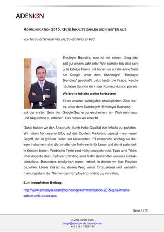 © ADENION 2015
frage@adenion.de | adenion.de
+49 2181 7569-140
Seite 5 / 21
KOMMUNIKATION 2015: GUTE INHALTE ZAHLEN SICH WEITER AUS
VON NICOLAS SCHEIDTWEILER [SCHEIDTWEILER PR]
Employer Branding now ist mit seinem Blog jetzt
seit gut einem Jahr aktiv. Wir konnten bis dato sehr
gute Erfolge feiern und haben es auf die erste Seite
bei Google unter dem Suchbegriff “Employer
Branding” geschafft. Jetzt lautet die Frage, welche
nächsten Schritte wir in der Kommunikation planen.
Wertvolle Inhalte weiter fortsetzen
Eines unserer wichtigsten strategischen Ziele war
es, unter dem Suchbegriff “Employer Branding”
auf der ersten Seite der Google-Suche zu erscheinen, um Wahrnehmung
und Reputation zu erhalten. Das haben wir erreicht.
Dabei haben wir den Anspruch, durch hohe Qualität der Inhalte zu punkten.
Wir haben für unseren Blog auf das Content Marketing gesetzt – ein neuer
Begriff, der in größten Teilen der klassischen PR entspricht. Wichtig bei die-
sem Instrument sind die Inhalte, die Mehrwerte für Leser und damit potentiel-
le Kunden bieten. Werbliche Texte sind völlig unangebracht. Tipps und Tricks
über Aspekte des Employer Branding sind fester Bestandteil unseres Redak-
tionsplans. Besonders erfolgreich waren Artikel, in denen wir klar Position
beziehen. Unser Ziel ist es, diesen Weg weiter fortzusetzen und weiterhin
meinungsstark die Themen zum Employer Branding zu vertreten.
Zum kompletten Beitrag:
http://www.employer-branding-now.de/kommunikation-2015-gute-inhalte-
zahlen-sich-weiter-aus/
 