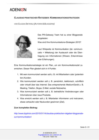 © ADENION 2015
frage@adenion.de | adenion.de
+49 2181 7569-140
Seite 6 / 21
CLAUDIAS PRAKTISCHER RATGEBER: KOMMUNIKATIONSSTRATEGIEN
VON CLAUDIA DIETERLE [AUTORIN & BLOGGERIN]
Das PR-Gateway Team hat zu einer Blogparade
eingeladen:
Was sind Ihre Kommunikations-Strategien 2015?
Laut Wikipedia ist Kommunikation (lat. communi-
catio = Mitteilung) der Austausch oder die Über-
tragung von Informationen (Wissen, Erkenntnisse
oder Erfahrungen).
Eine Kommunikationsstrategie ist ein Plan, um ein Kommunikationsziel zu
erreichen. Dieser Plan gliedert sich in 4 Punkte:
1. Mit wem kommuniziert werden soll z. B. mit Mitarbeitern oder (potentiel-
len) Kunden.
2. Wie kommuniziert werden soll z. B. persönlich, telefonisch, schriftlich
oder virtuell über das Internet. Das entsprechende Medium/Gerät z. B.
Meeting, Telefon, Skype, E-Mail, soziale Netzwerke.
3. Was kommuniziert werden soll z. B. betriebliche Veränderungen oder
Informationen über neue Produkte.
4. Was erreicht werden soll z. B. Mitarbeiter informieren und instruieren,
etwas verkaufen oder Neukunden gewinnen (Ziel).
Zum kompletten Beitrag:
http://www.tipptrick.com/2015/01/14/claudias-praktischer-ratgeber-blogparade-
zur-kommunikation/
 