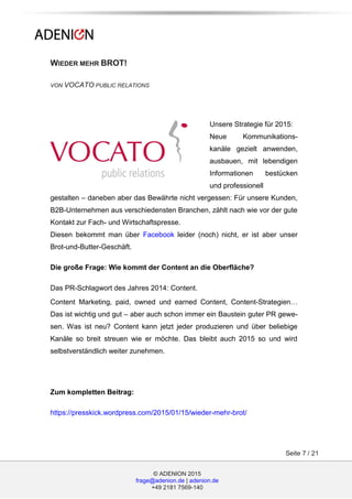 © ADENION 2015
frage@adenion.de | adenion.de
+49 2181 7569-140
Seite 7 / 21
WIEDER MEHR BROT!
VON VOCATO PUBLIC RELATIONS
Unsere Strategie für 2015:
Neue Kommunikations-
kanäle gezielt anwenden,
ausbauen, mit lebendigen
Informationen bestücken
und professionell
gestalten – daneben aber das Bewährte nicht vergessen: Für unsere Kunden,
B2B-Unternehmen aus verschiedensten Branchen, zählt nach wie vor der gute
Kontakt zur Fach- und Wirtschaftspresse.
Diesen bekommt man über Facebook leider (noch) nicht, er ist aber unser
Brot-und-Butter-Geschäft.
Die große Frage: Wie kommt der Content an die Oberfläche?
Das PR-Schlagwort des Jahres 2014: Content.
Content Marketing, paid, owned und earned Content, Content-Strategien…
Das ist wichtig und gut – aber auch schon immer ein Baustein guter PR gewe-
sen. Was ist neu? Content kann jetzt jeder produzieren und über beliebige
Kanäle so breit streuen wie er möchte. Das bleibt auch 2015 so und wird
selbstverständlich weiter zunehmen.
Zum kompletten Beitrag:
https://presskick.wordpress.com/2015/01/15/wieder-mehr-brot/
 