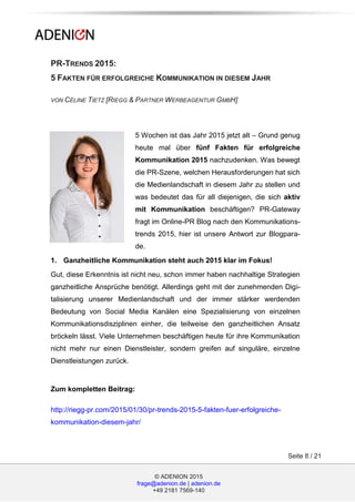 © ADENION 2015
frage@adenion.de | adenion.de
+49 2181 7569-140
Seite 8 / 21
PR-TRENDS 2015:
5 FAKTEN FÜR ERFOLGREICHE KOMMUNIKATION IN DIESEM JAHR
VON CÉLINE TIETZ [RIEGG & PARTNER WERBEAGENTUR GMBH]
5 Wochen ist das Jahr 2015 jetzt alt – Grund genug
heute mal über fünf Fakten für erfolgreiche
Kommunikation 2015 nachzudenken. Was bewegt
die PR-Szene, welchen Herausforderungen hat sich
die Medienlandschaft in diesem Jahr zu stellen und
was bedeutet das für all diejenigen, die sich aktiv
mit Kommunikation beschäftigen? PR-Gateway
fragt im Online-PR Blog nach den Kommunikations-
trends 2015, hier ist unsere Antwort zur Blogpara-
de.
1. Ganzheitliche Kommunikation steht auch 2015 klar im Fokus!
Gut, diese Erkenntnis ist nicht neu, schon immer haben nachhaltige Strategien
ganzheitliche Ansprüche benötigt. Allerdings geht mit der zunehmenden Digi-
talisierung unserer Medienlandschaft und der immer stärker werdenden
Bedeutung von Social Media Kanälen eine Spezialisierung von einzelnen
Kommunikationsdisziplinen einher, die teilweise den ganzheitlichen Ansatz
bröckeln lässt. Viele Unternehmen beschäftigen heute für ihre Kommunikation
nicht mehr nur einen Dienstleister, sondern greifen auf singuläre, einzelne
Dienstleistungen zurück.
Zum kompletten Beitrag:
http://riegg-pr.com/2015/01/30/pr-trends-2015-5-fakten-fuer-erfolgreiche-
kommunikation-diesem-jahr/
 