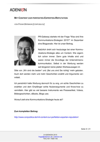 © ADENION 2015
frage@adenion.de | adenion.de
+49 2181 7569-140
Seite 9 / 21
MIT CONTENT ZUR PERFEKTEN EXPERTEN-REPUTATION
VON FRANK BÄRMANN [CONPUBLICA]
PR-Gateway startete mit der Frage “Was sind Ihre
Kommunikations-Strategien 2015?“ im Dezember
eine Blogparade. Hier ist unser Beitrag.
Natürlich dreht sich heutzutage bei einer Kommu-
nikations-Strategie alles um Content. Wie eigent-
lich schon immer. Denn gute Inhalte sind und
waren immer die Grundlage der Unternehmens-
kommunikation. Selbst in der Werbung werden
seit längerem keine platten Werbeaussagen im
Stile von „Wir sind die besten“ und „Bei uns sind Sie richtig“ mehr geboten.
Auch dort werden mehr und mehr Geschichten erzählt und Argumente ver-
mittelt.
Ich persönlich halte Werbung dennoch für zu eng, um echte Geschichten zu
erzählen und dem Empfänger echte Nutzenargumente und Know-how zu
vermitteln. Hier gibt es viel bessere Instrumente wie Presseartikel, Videos,
Bildergeschichten, eBooks, Blogs usw.
Worauf zielt eine Kommunikations-Strategie heute ab?
Zum kompletten Beitrag:
http://www.conpublica.de/mit-content-zur-perfekten-experten-reputation/
 