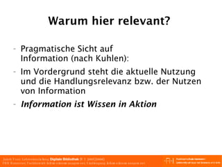 Warum hier relevant?  Pragmatische Sicht auf  Information (nach Kuhlen): Im Vordergrund steht die aktuelle Nutzung und die Handlungsrelevanz bzw. der Nutzen von Information Information ist Wissen in Aktion   