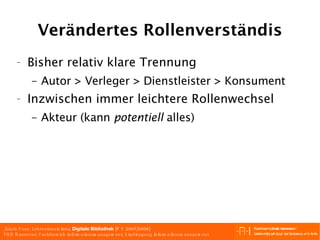 Verändertes Rollenverständis Bisher relativ klare Trennung Autor > Verleger > Dienstleister > Konsument Inzwischen immer leichtere Rollenwechsel Akteur (kann  potentiell  alles) 