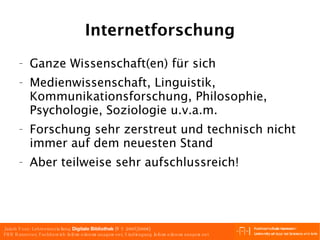 Internetforschung Ganze Wissenschaft(en) für sich Medienwissenschaft, Linguistik, Kommunikationsforschung, Philosophie, Psychologie, Soziologie u.v.a.m. Forschung sehr zerstreut und technisch nicht immer auf dem neuesten Stand Aber teilweise sehr aufschlussreich! 