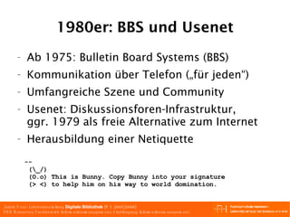 1980er: BBS und Usenet Ab 1975: Bulletin Board Systems (BBS) Kommunikation  über Telefon ( „für jeden“) Umfangreiche Szene und Community Usenet: Diskussionsforen-Infrastruktur, ggr. 1979 als freie Alternative zum Internet Herausbildung einer Netiquette --  (\_/) (O.o) This is Bunny. Copy Bunny into your signature (> <) to help him on his way to world domination. 