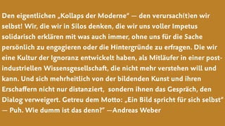 Den eigentlichen „Kollaps der Moderne“ — den verursach(t)en wir
selbst! Wir, die wir in Silos denken, die wir uns voller Impetus
solidarisch erklären mit was auch immer, ohne uns für die Sache
persönlich zu engagieren oder die Hintergründe zu erfragen. Die wir
eine Kultur der Ignoranz entwickelt haben, als Mitläufer in einer post-
industriellen Wissensgesellschaft, die nicht mehr verstehen will und
kann. Und sich mehrheitlich von der bildenden Kunst und ihren
Erschaﬀern nicht nur distanziert,  sondern ihnen das Gespräch, den
Dialog verweigert. Getreu dem Motto: „Ein Bild spricht für sich selbst“
— Puh. Wie dumm ist das denn?” —Andreas Weber
 