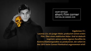 Ergebnisse (1):
Laurenz Lin, ein junger Maler, produziert seinen ersten
Film. Über einen etablierten Maler. Und ist dadurch
inspiriert, seinen ersten eigenen Kurzﬁlm im
Kommunikationsparadies zu produzieren, der sofort im
Mai 2015 beim Cannes Filmfestival angenommen wird!
 