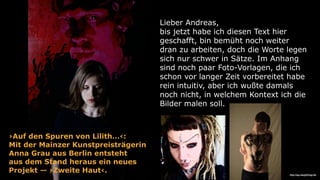 Lieber Andreas,
bis jetzt habe ich diesen Text hier
geschafft, bin bemüht noch weiter
dran zu arbeiten, doch die Worte legen
sich nur schwer in Sätze. Im Anhang
sind noch paar Foto-Vorlagen, die ich
schon vor langer Zeit vorbereitet habe
rein intuitiv, aber ich wußte damals
noch nicht, in welchem Kontext ich die
Bilder malen soll.
›Auf den Spuren von Lilith…‹:
Mit der Mainzer Kunstpreisträgerin  
Anna Grau aus Berlin entsteht  
aus dem Stand heraus ein neues  
Projekt — ›Zweite Haut‹. http://wp.me/p2C5zg-S5
 