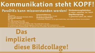 Das  
impliziert  
diese Bildcollage!
Kommunikation steht KOPF!
ParaDIEs kann missverstanden werden! Wortbedeutung/Definition:
1) neben, nebenher, bei, falsch
Begriffsursprung:
1) griechisch pará „bei, neben“
Aussprache/Betonung:
IPA: [diːs], [ˈdiːzɐ], [ˈdiːzə], [ˈdiːzəs]
Wortbedeutung/Definition:
1) adverbialer Gebrauch, um ein ganz bestimmtes, nahe liegendes Nomen hervorzuheben
die
Also found in:  
Medical, Legal, Financial, Acronyms, Idioms,  
Encyclopedia, Wikipedia.
die 1 (dī)
intr.v. died, dy·ing (dī′ĭng), dies
1. To cease living; become dead; expire.
2. To cease existing, especially by degrees; fade: The sunlight died in the west.
3. To experience an agony or suffering suggestive of that of death: nearly died of embarrassment.
4. Informal To desire something greatly: I am dying for a box of chocolates. She was dying to see the exhibit.
 