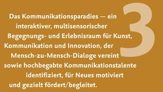 Das Kommunikationsparadies — ein  
interaktiver, multisensorischer  
Begegnungs- und Erlebnisraum für Kunst,
Kommunikation und Innovation, der  
Mensch-zu-Mensch-Dialoge vereint  
sowie hochbegabte Kommunikationstalente  
identiﬁziert, für Neues motiviert  
und gezielt fördert/begleitet.
3
 