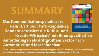 Das Kommunikationsparadies ist
kein ›L’art pour l’art‹-Geplänkel.  
Sondern adressiert die Kultur- und  
Kreativ-Wirtschaft* mit ihren speziﬁschen
Anforderungen als drittgrößtem Sektor nach
Automotive und Maschinenbau!
*Laut UntersuchungenderDeutschenBundesregierungmit249.000Betrieben,1,5Mio.Beschäftigen, 
€ 145Mrd.Jahresumsatz (krisenfest!)undeinerBruttowertschöpfungvon>€60Mrd.
SUMMARY
 