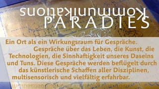 PA R A D I E S
Kommunikations
Ein Ort als ein Wirkungsraum für Gespräche.  
Gespräche über das Leben, die Kunst, die  
Technologien, die Sinnhaftigkeit unseres Daseins  
und Tuns. Diese Gespräche werden beﬂügelt durch  
das künstlerische Schaﬀen aller Disziplinen,  
multisensorisch und vielfältig erfahrbar.
 