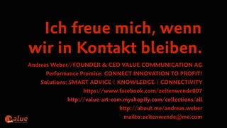 art&
Ich freue mich, wenn
wir in Kontakt bleiben.
Andreas Weber//FOUNDER & CEO VALUE COMMUNICATION AG
Performance Promise: CONNECT INNOVATION TO PROFIT!
Solutions: SMART ADVICE | KNOWLEDGE | CONNECTIVITY
https://www.facebook.com/zeitenwende007
http://value-art-com.myshopify.com/collections/all
http://about.me/andreas.weber
mailto:zeitenwende@me.com
 