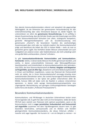 DR. WOLFGANG GRIEPENTROG | WORDSVALUES




Das oberste Kommunikationstandem erkennt und akzeptiert die gegenseitige
Abhängigkeit, ob die Dimension der gemeinsamen Herausforderung für den
Unternehmenserfolg aber stets hinreichend bewusst ist, bleibt fraglich. Sie
unterschätzen vor allem die gemeinsame Herausforderung. Es ist auffällig in
diesem Zusammenhang, dass die Zehnder-Studie zwar die Erwartungen von CEOs
an den Kommunikationschef formuliert (vor allem: strategische Kompetenz,
generelle Managementkompetenz und als Grundvoraussetzung eine
gemeinsame „Chemie“), die besonderen Facetten des wechselseitiges
Zusammenspiel aber nicht oder nur indirekt erwähnt. Der Kommunikationschef
prägt und beeinflusst die Arbeit des CEO in hohem Maße – mehr als man es
gemeinhin gerne zugibt. Das Verhältnis beider Akteure unterscheidet sich auch
maßgeblich von anderen Linien- oder Stabsfunktionen, die nicht unbedingt solch
eine große Nähe und besondere „Chemie“ erfordern.

Es gibt kommunikationsfördernde Partnerschaften und kommunikations-
hemmende. Solche, in denen beide Akteure ihre Kräfte gemeinsam bündeln, und
solche, in denen unterschiedliche Interessen oder Meinungsdifferenzen
Geschlossenheit und Einheitlichkeit im Kommunikationsauftritt eher behindern.
Jene CEOs, die ihren Kommunikationschef als Partner, Ratgeber und Wegweiser
auf Augenhöhe, quasi als Alter Ego, akzeptieren und seine Bedeutung besonders
in Krisen und Konflikten respektieren, nutzen das Potenzial der Partnerschaft
mehr als solche, die in ihrem Kommunikationschef vorrangig einseitig einen
exekutierenden Dienstleister sehen. Die zumeist hervorragend funktionierenden
Kommunikationstandems in der Spitze der großen Unternehmen (DAX 30.
MDAX, Fortune 500) soll dabei nicht die Realität in anderen Unternehmen
ignorieren, in denen nicht wenige Kommunikationsverantwortliche eine
ungenügende Wertschätzung und geringere Einflussmöglichkeiten bemängeln
(siehe hierzu die Studien „Profession Pressesprecher“).

Besondere Kommunikationstandems

Kommunikations- und PR-Manager in deutschen Unternehmen leisten einen
hervorragenden Job. Es geht hier aber nicht um ihre Kompetenz. Selbst der beste
PR-Profi kann nämlich sein Potenzial nicht optimal ausschöpfen, wenn er die
Kommunikation nicht in enger persönlicher Verbundenheit und Partnerschaft
auf Augenhöhe zusammen mit dem Top-Management steuern kann. Es gibt
besonders konstruktive, vertrauensvolle und im Denken und Handeln
gleichgerichtete Kommunikationstandems, die dieses Kriterium erfüllen –
manche sind sogar legendär. Vor kurzem ist – um ein Beispiel zu nennen – im




© Copyright, Dr. Wolfgang Griepentrog, 2011                                  3
 
