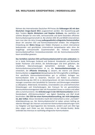 DR. WOLFGANG GRIEPENTROG | WORDSVALUES




Rahmen des Internationalen Deutschen PR-Preises die Volkswagen AG mit dem
Deutschen Image-Award 2011 ausgezeichnet worden. Die Auszeichnung galt
dem Tandem Martin Winterkorn und Stephan Grühsem, das zweifellos ein
schönes Beispiel für eine tiefe, vertrauensvolle und damit besonders effiziente
Kommunikationspartnerschaft ist. Bei etlichen DAX 30 und MDAX Unternehmen
kann man über die Jahre hinweg außergewöhnlich erfolgreiche Partnerschaften
dieser Art zwischen CEO und Kommunikationschef erleben. Die erfolgreiche
Entwicklung der Metro Group vom Hidden Champion zu einem international
bedeutenden und geschätzten Unternehmen beispielsweise wäre ohne die
langjährige vertrauensvolle Zusammenarbeit des früheren besonders
kommunikationsaffinen Vorstandsvorsitzenden mit der Kommunikationschefin
kaum vorstellbar gewesen.

Das Verhältnis zwischen CEO und Kommunikationschef ist stets ambivalent. Es
ist in beide Richtungen fordernd und fördernd. Komplexität und Reichweite
beider Positionen sind ähnlich, die Anforderungen sind breit gefächert, die
inhaltlichen Überschneidungen beträchtlich. Zentraler Auftrag des
Kommunikationsverantwortlichen ist es, die Kommunikationsstrategie zu
entwickeln, die effiziente Umsetzung zu steuern, die interne und externe
Kommunikation zu organisieren (beispielsweise die Führungskräfte zu befähigen,
ihre spezifische Kommunikationsfunktion gut zu erfüllen), Anliegen aus
kommunikativer Sicht zu bewerten, Chancen und Risiken zu erkennen.
Herausforderung des CEO ist es dementsprechend, mit dem Kommunikations-
manager zusammen eine Sensibilität für Szenarien und Stimmungen entwickeln
zu (Akzeptanz, Widerstand, Verständnis, Unverständnis von unternehmerischen
Entwicklungen und Entscheidungen), den Freiraum für ein ganzheitliches
Kommunikationsmanagement über die Pressearbeit hinaus zu sichern und selbst
aktiv zu kommunizieren. Die Anforderungen in der CEO-Kommunikation sind im
Standardwerk „CEO-Kommunikation“ von Egbert Deekeling und Olaf Arndt
beschrieben. Der CEO hat einen Kommunikationsauftrag, der nicht delegierbar
ist, aber teilbar. Dieses Verständnis macht den Unterschied zu einer „normalen“
Arbeitsbeziehung aus. Der Kommunikationschef ist neben seinem Auftrag als
oberster Manager der internen und externen Kommunikationsbeziehungen nicht
nur Ratgeber und Sparringpartner des Vorstands, sondern auch sein Alter Ego
(dies zeigen auch Zitate aus den Interviews in der Zehnder-Studie). Beide
verbindet das Interesse an nachhaltig erfolgreicher Kommunikation.




© Copyright, Dr. Wolfgang Griepentrog, 2011                                  4
 