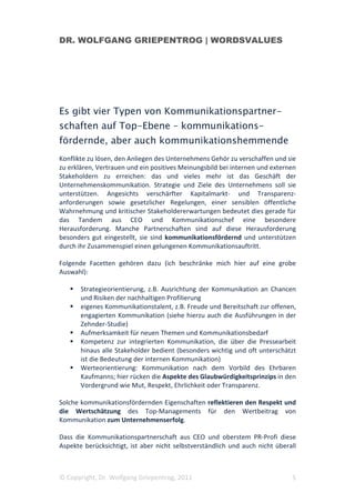 DR. WOLFGANG GRIEPENTROG | WORDSVALUES




Es gibt vier Typen von Kommunikationspartner-
schaften auf Top-Ebene – kommunikations-
fördernde, aber auch kommunikationshemmende
Konflikte zu lösen, den Anliegen des Unternehmens Gehör zu verschaffen und sie
zu erklären, Vertrauen und ein positives Meinungsbild bei internen und externen
Stakeholdern zu erreichen: das und vieles mehr ist das Geschäft der
Unternehmenskommunikation. Strategie und Ziele des Unternehmens soll sie
unterstützen. Angesichts verschärfter Kapitalmarkt- und Transparenz-
anforderungen sowie gesetzlicher Regelungen, einer sensiblen öffentliche
Wahrnehmung und kritischer Stakeholdererwartungen bedeutet dies gerade für
das Tandem aus CEO und Kommunikationschef eine besondere
Herausforderung. Manche Partnerschaften sind auf diese Herausforderung
besonders gut eingestellt, sie sind kommunikationsfördernd und unterstützen
durch ihr Zusammenspiel einen gelungenen Kommunikationsauftritt.

Folgende Facetten gehören dazu (ich beschränke mich hier auf eine grobe
Auswahl):

       Strategieorientierung, z.B. Ausrichtung der Kommunikation an Chancen
       und Risiken der nachhaltigen Profilierung
       eigenes Kommunikationstalent, z.B. Freude und Bereitschaft zur offenen,
       engagierten Kommunikation (siehe hierzu auch die Ausführungen in der
       Zehnder-Studie)
       Aufmerksamkeit für neuen Themen und Kommunikationsbedarf
       Kompetenz zur integrierten Kommunikation, die über die Pressearbeit
       hinaus alle Stakeholder bedient (besonders wichtig und oft unterschätzt
       ist die Bedeutung der internen Kommunikation)
       Werteorientierung: Kommunikation nach dem Vorbild des Ehrbaren
       Kaufmanns; hier rücken die Aspekte des Glaubwürdigkeitsprinzips in den
       Vordergrund wie Mut, Respekt, Ehrlichkeit oder Transparenz.

Solche kommunikationsfördernden Eigenschaften reflektieren den Respekt und
die Wertschätzung des Top-Managements für den Wertbeitrag von
Kommunikation zum Unternehmenserfolg.

Dass die Kommunikationspartnerschaft aus CEO und oberstem PR-Profi diese
Aspekte berücksichtigt, ist aber nicht selbstverständlich und auch nicht überall



© Copyright, Dr. Wolfgang Griepentrog, 2011                                   5
 