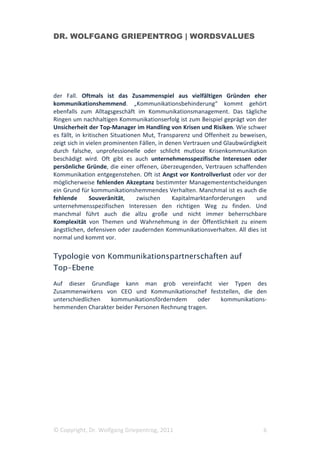 DR. WOLFGANG GRIEPENTROG | WORDSVALUES




der Fall. Oftmals ist das Zusammenspiel aus vielfältigen Gründen eher
kommunikationshemmend. „Kommunikationsbehinderung“ kommt gehört
ebenfalls zum Alltagsgeschäft im Kommunikationsmanagement. Das tägliche
Ringen um nachhaltigen Kommunikationserfolg ist zum Beispiel geprägt von der
Unsicherheit der Top-Manager im Handling von Krisen und Risiken. Wie schwer
es fällt, in kritischen Situationen Mut, Transparenz und Offenheit zu beweisen,
zeigt sich in vielen prominenten Fällen, in denen Vertrauen und Glaubwürdigkeit
durch falsche, unprofessionelle oder schlicht mutlose Krisenkommunikation
beschädigt wird. Oft gibt es auch unternehmensspezifische Interessen oder
persönliche Gründe, die einer offenen, überzeugenden, Vertrauen schaffenden
Kommunikation entgegenstehen. Oft ist Angst vor Kontrollverlust oder vor der
möglicherweise fehlenden Akzeptanz bestimmter Managemententscheidungen
ein Grund für kommunikationshemmendes Verhalten. Manchmal ist es auch die
fehlende        Souveränität,     zwischen    Kapitalmarktanforderungen    und
unternehmensspezifischen Interessen den richtigen Weg zu finden. Und
manchmal führt auch die allzu große und nicht immer beherrschbare
Komplexität von Themen und Wahrnehmung in der Öffentlichkeit zu einem
ängstlichen, defensiven oder zaudernden Kommunikationsverhalten. All dies ist
normal und kommt vor.

Typologie von Kommunikationspartnerschaften auf
Top-Ebene

Auf dieser Grundlage kann man grob vereinfacht vier Typen des
Zusammenwirkens von CEO und Kommunikationschef feststellen, die den
unterschiedlichen kommunikationsförderndem       oder kommunikations-
hemmenden Charakter beider Personen Rechnung tragen.




© Copyright, Dr. Wolfgang Griepentrog, 2011                                  6
 