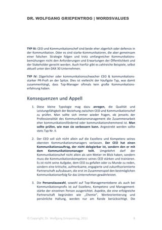 DR. WOLFGANG GRIEPENTROG | WORDSVALUES




TYP III: CEO und Kommunikationschef sind beide eher zögerlich oder defensiv in
der Kommunikation. Oder es sind starke Kommunikatoren, die aber gemeinsam
einer falschen Strategie folgen und trotz umfangreicher Kommunikations-
bemühungen nicht den Anforderungen und Erwartungen der Öffentlichkeit und
der Stakeholder gerecht werden. Auch hierfür gibt es zahlreiche Beispiele, selbst
aktuell unter den DAX 30 Unternehmen.

TYP IV: Zögerlicher oder kommunikationsschwacher CEO & kommunikations-
starker PR-Profi an der Spitze. Dies ist vielleicht der häufigste Typ, was damit
zusammenhängt, dass Top-Manager oftmals kein große Kommunikations-
erfahrung haben.


Konsequenzen und Appell
   1. Diese kleine Typologie mag dazu anregen, die Qualität und
      Leistungsfähigkeit der Beziehung zwischen CEO und Kommunikationschef
      zu prüfen. Man sollte sich immer wieder fragen, ob jenseits der
      Professionalität des Kommunikationsmanagement die Zusammenarbeit
      eher kommunikationsfördernd oder kommunikationshemmend ist. Man
      sollte prüfen, wie man sie verbessern kann. Angestrebt werden sollte
      stets Typ Nr. II.

   2. Der CEO soll sich nicht allein auf die Exzellenz und Kompetenz seines
      obersten Kommunikationsmanagers verlassen. Der CEO hat einen
      Kommunikationsauftrag, der nicht delegierbar ist, sondern den er mit
      dem       Kommunikationsmanager       teilt.   Umgekehrt     darf   der
      Kommunikationschef nicht allein als sein Metier im Blick haben, sondern
      muss die Kommunikationskompetenz seines CEO stärken und trainieren.
      Es ist nicht seine Aufgabe, dem CEO zu gefallen oder zu Munde zu reden,
      sondern eine kritische, aufmerksame, engagierte und zukunftsorientierte
      Partnerschaft aufzubauen, die erst im Zusammenspiel den bestmöglichen
      Kommunikationserfolg für das Unternehmen gewährleistet.

   3. Die Personalauswahl, sowohl auf Top-Managementebene als auch bei
      Kommunikationsprofis ist auf Exzellenz, Kompetenz und Management-
      stärke der einzelnen Person ausgerichtet. Aspekte, die eine erfolgreiche
      Partnerschaft begründen wie „Chemie“, Werteorientierung und
      persönliche Haltung, werden nur am Rande berücksichtigt. Die




© Copyright, Dr. Wolfgang Griepentrog, 2011                                    8
 