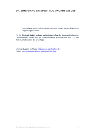 DR. WOLFGANG GRIEPENTROG | WORDSVALUES




      Personalberatungen sollten diesen Umstand stärker in den Fokus ihrer
      Empfehlungen rücken.

Für die Glaubwürdigkeit und den nachhaltigen Erfolg der Kommunikation eines
Unternehmens schafft die gut funktionierende Partnerschaft aus CEO und
Kommunikationschef die Grundlage.



Weiterer Support und Infos: http://www.wordsvalues.de
Quelle: http://glaubwuerdigkeitsprinzip.de/das-blog




© Copyright, Dr. Wolfgang Griepentrog, 2011                              9
 