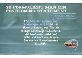 So formuliert man ein
positioning Statement
                                                                                             Zielgruppendefinition


       „Für Besitzer hochwertiger
       Schneesportgeräte ist die
      Skiversicherung des DSV die
     einzige Sicherungsmaßnahme,
         die zwar auch nicht vor
       Diebstahl aber vor dessen
       finanziellen Konsequenzen
                 schützt.“


            Kontakter-Schule | © 2012 | Andreas Wiehrdt, München |  www.kontakterschule.de
 
