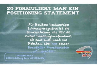 So formuliert man ein
positioning Statement


                 „Für Besitzer hochwertiger
                 Schneesportgeräte ist die
                Skiversicherung des DSV die
               einzige Sicherungsmaßnahme,
                   die zwar auch nicht vor
                 Diebstahl aber vor dessen
                 finanziellen Konsequenzen
                           schützt.“
          Versprechen /
Differenzierung zum Wettbewerb

                        Kontakter-Schule | © 2012 | Andreas Wiehrdt, München |  www.kontakterschule.de
 