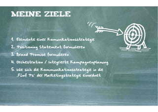 Meine Ziele


1. Elemente einer Komunikationsstrategie

2. Positioning Statement formulieren

3. Brand Promise formulieren

4. Orchestration / Integrierte Kampagnenplanung

5. Wie sich die Kommunikationsstrategie in die
  „Fünf Ps“ der Marketingstrategie einordnet




                        Kontakter-Schule | © 2012 | Andreas Wiehrdt, München |  www.kontakterschule.de
 
