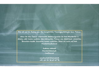 Dies ist nur ein Auszug aus den kompletten Trainingsunterlagen zum Thema.


  Wenn Sie das Thema interessiert beziehungsweise Sie Ihre Mitarbeiter in
diesem oder einem anderen Job-relevanten Thema von didaktisch versierten
    Branchen-Insider trainieren lassen möchten, freue ich mich auf Ihre
                                    Kontaktaufnahme


                                        Andreas Wiehrdt
                                       Kontakterschule
                                              Cheftrainer


                              www.kontakterschule.de
                            +49. (0)1 51. 50 67 67 92


                       Kontakter-Schule | © 2012 | Andreas Wiehrdt, München |  www.kontakterschule.de
 