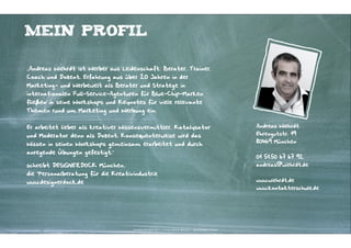 Mein Profil

„Andreas Wiehrdt ist Werber aus Leidenschaft; Berater, Trainer,
Coach und Dozent. Erfahrung aus über 20 Jahren in der
Marketing- und Werbewelt als Berater und Stratege in
internationalen Full-Service-Agenturen für Blue-Chip-Marken
fließen in seine Workshops und Keynotes für viele relevante
Themen rund um Marketing und Werbung ein.


Er arbeitet lieber als kreativer Wissensvermittler, Katalysator                                                      Andreas Wiehrdt

und Moderator denn als Dozent. Konsequenterweise wird das                                                            Ehrengutstr. 19
                                                                                                                     80469 München
Wissen in seinen Workshops gemeinsam erarbeitet und durch
anregende Übungen gefestigt.“
                                                                                                                     01 51.50 67 67 92
schreibt DESIGNERDOCK München,                                                                                       andreas@wiehrdt.de
die Personalberatung für die Kreativindustrie
www.designerdock.de                                                                                                  www.wiehrdt.de
                                                                                                                     www.kontakterschule.de




                                    Kontakter-Schule | © 2012 | Andreas Wiehrdt, München |  www.kontakterschule.de
 