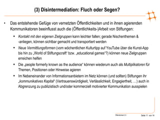 (3) Disintermediation: Fluch oder Segen? Das entstehende Gefüge von vernetzten Öffentlichkeiten und in ihnen agierenden Kommunikatoren beeinflusst auch die (Öffentlichkeits-)Arbeit von Stiftungen: Kontakt mit den eigenen Zielgruppen  kann leichter fallen; gerade Nischenthemen & -anliegen, können sichtbar gemacht und transportiert werden Neue Vermittlungsformen  (vom wöchentlichen Kulturtipp auf YouTube über die Kunst-App bis hin zu „World of Stiftungscraft“ bzw. „educational games“?) können neue Zielgruppen erreichen helfen Die „people formerly known as the audience“ können wiederum auch als  Multiplikatoren  für Themen, Positionen oder Hinweise agieren Im Nebeneinander von Informationsanbietern im Netz können (und sollten) Stiftungen ihr „ kommunikatives Kapital “ (Vertrauenswürdigkeit, Verlässlichkeit, Engagiertheit, …) auch in Abgrenzung zu publizistisch und/oder kommerziell motivierter Kommunikation ausspielen 