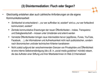 (3) Disintermediation: Fluch oder Segen? Gleichzeitig entstehen aber auch zahlreiche Anforderungen an die eigene Kommunikationsarbeit: Sichtbarkeit  ist entscheidend – „nur wer auffindbar ist, existiert“ wird zu „nur wer fortlaufend kommuniziert, existiert“  Zentrale  kommunikative Erwartungen  der neuen Öffentlichkeiten – insbes. Transparenz und Dialogbereitschaft – müssen unter Umständen erst erlernt werden Vernetzte Öffentlichkeiten bringen  neue Intermediäre  hervor (appStores, iTunes, YouTube, Facebook, …), die Informationen und Aufmerksamkeit nicht nach publizistischen, sondern nach ökonomischen und/oder technischen Kriterien kanalisieren Nicht zuletzt aufgrund der verschwimmenden Grenzen von Privatsphäre und Öffentlichkeit ist eine interne Selbstverständigung (die z.B. in „ social media guidelines “ mündet) ratsam, die das Auftreten einer Stiftung und ihrer Mitarbeiter/innen im Web 2.0 thematisiert 