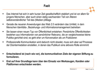Fazit Das Internet hat sich in sehr kurzer Zeit gesellschaftlich etabliert und ist vor allem für jüngere Menschen, aber auch einen stetig wachsenden Teil von Älteren selbstverständlicher Teil des (Medien-)Alltags Gerade die neueren Anwendungen des Web 2.0 verändern das Umfeld, in dem Menschen Identitäts-, Beziehungs- und Informationsmanagement betreiben Sie lassen einen neuen Typ von Öffentlichkeit entstehen: Persönliche Öffentlichkeiten bestehen aus Informationen von persönlicher Relevanz, die an vergleichsweise kleine Publika gerichtet sind; es geht eher um Konversation als um Publizieren Professionelle Kommunikation wird dadurch nicht obsolet, muss sich aber auf Prozesse der Disintermedation einstellen, in denen das Publikum eine aktivere Rolle einnimmt  Entscheidend ist (nach wie vor), die kommunikativen Ziele der eigenen Stiftung zu formulieren. Erst auf ihrer Grundlage kann über den Einsatz von Werkzeugen, Kanälen oder Plattformen entschieden werden. 