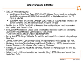 Weiterführende Literatur ARD-ZDF-Onlinestudie 2010: Van Eimeren, Birgit/Beate Frees (2010): Fast 50 Millionen Deutsche online – Multimedia für alle? Ergebnisse der ARD/ZDF-Onlinestudie 2010. In: Media Perspektiven, Nr. 7-8, 2010, S. 334-349. Busemann, Katrin & Gscheidle, Christoph (2010). Web 2.0: Nutzung steigt – Interesse an aktiver Teilnahme sinkt.  Media Perspektiven , 7-8/2010, 359-368. Benkler, Yochai (2006): The Wealth of Networks. How social production transforms markets and freedom.  New Haven/London. Boyd, Danah/ Nicole Ellison (2007). Social network sites: Definition, history, and scholarship. Journal of Computer-Mediated Communication, 13(1), article 11.http://jcmc.indiana.edu/vol13/issue1/boyd.ellison.html Bruns, Axel (2008): Blogs, Wikipedia, Second Life, and beyond. From production to produsage. New York. Jenkins, Henry (2006): Convergence Culture. Where old and new media collide. New York. Neuberger, Christoph/Christian Nuernbergk/Melanie Rischke (Hg.) (2009): Journalismus im Internet. Profession – Partizipation – Technisierung. Wiesbaden.  Schmidt, Jan (2009): Das neue Netz. Merkmale, Praktiken und Konsequenzen des Web 2.0. Konstanz. Schmidt, Jan/Ingrid Paus-Hasebrink/Uwe Hasebrink (Hrsg.) (2009): Heranwachsen mit dem Social Web. Berlin . 