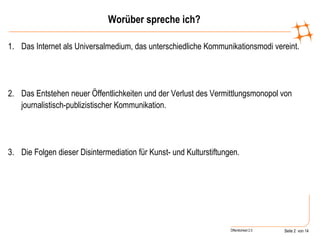 Worüber spreche ich? Das Internet als Universalmedium, das unterschiedliche Kommunikationsmodi vereint. Das Entstehen neuer Öffentlichkeiten und der Verlust des Vermittlungsmonopol von journalistisch-publizistischer Kommunikation. Die Folgen dieser Disintermediation für Kunst- und Kulturstiftungen. 