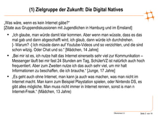 (1) Zielgruppe der Zukunft: Die Digital Natives „ Was wäre, wenn es kein Internet gäbe?“ [Zitate aus Gruppendiskussionen mit Jugendlichen in Hamburg und im Emsland] „ Ich glaube, man würde damit klar kommen. Aber wenn man wüsste, dass es das mal gab und dann abgeschafft wird, ich glaub, dann würde ich durchdrehen.  [- Warum? -] Ich müsste dann auf Youtube-Videos und so verzichten, und die sind schon witzig. Oder Chat und so.“ [Mädchen, 14 Jahre] „ Bei mir ist es, ich nutze halt das Internet einerseits sehr viel zur Kommunikation – Messenger läuft bei mir fast 24 Stunden am Tag, SchülerVZ ist natürlich auch hoch frequentiert. Aber zum Zweiten nutze ich das auch sehr viel, um mir halt Informationen zu beschaffen, die ich brauche.“ [Junge, 17 Jahre] „ Es geht auch ohne Internet, man kann ja auch was machen, was man nicht im Internet macht. Man kann zum Beispiel Playstation spielen, oder Nintendo DS, es gibt alles mögliche. Man muss nicht immer in Internet rennen, sonst is man n Internet-Freak.“ (Mädchen, 13 Jahre) 