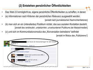 (2) Entstehen persönlicher Öffentlichkeiten Das Web 2.0 ermöglicht es, eigene persönliche Öffentlichkeiten zu schaffen, in denen (a)  Informationen   nach Kriterien der persönlichen Relevanz ausgewählt werden , [anstatt nach journalistischen Nachrichtenfaktoren] (b)  man   sich an ein (intendiertes) Publikum richtet, das aus sozialen Kontakten besteht , [anstatt des verstreuten, unbekannten, unverbundenen Publikums der Massenmedien] (c)  und sich im Kommunikationsmodus des „Konversation betreibens“ befindet [anstatt im Modus des „Publizierens“] 