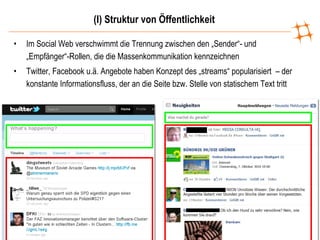 (I) Struktur von Öffentlichkeit Im Social Web verschwimmt die Trennung zwischen den „Sender“- und „Empfänger“-Rollen, die die Massenkommunikation kennzeichnen Twitter, Facebook u.ä. Angebote haben Konzept des „streams“ popularisiert  – der konstante Informationsfluss, der an die Seite bzw. Stelle von statischem Text tritt 