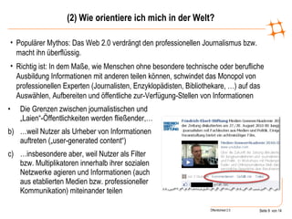 (2) Wie orientiere ich mich in der Welt? Die Grenzen zwischen journalistischen und „Laien“-Öffentlichkeiten werden fließender,… … weil Nutzer als Urheber von Informationen auftreten („user-generated content“) … insbesondere aber, weil Nutzer als Filter bzw. Multiplikatoren innerhalb ihrer sozialen Netzwerke agieren und Informationen (auch aus etablierten Medien bzw. professioneller Kommunikation) miteinander teilen Populärer Mythos: Das Web 2.0 verdrängt den professionellen Journalismus bzw. macht ihn überflüssig. Richtig ist: In dem Maße, wie Menschen ohne besondere technische oder berufliche Ausbildung Informationen mit anderen teilen können, schwindet das Monopol von professionellen Experten (Journalisten, Enzyklopädisten, Bibliothekare, …) auf das Auswählen, Aufbereiten und öffentliche zur-Verfügung-Stellen von Informationen 