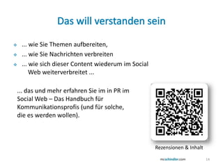     ... wie Sie Themen aufbereiten,
    ... wie Sie Nachrichten verbreiten
    ... wie sich dieser Content wiederum im Social
         Web weiterverbreitet ...

    ... das und mehr erfahren Sie im in PR im
    Social Web – Das Handbuch für
    Kommunikationsprofis (und für solche,
    die es werden wollen).



                                                      Rezensionen & Inhalt

                                                                             14
 