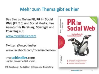 Das Blog zu Online PR, PR im Social
Web (PR 2.0) und Social Media. Ihre
Agentur für Beratung, Strategie und
Coaching auf.
www.mcschindler.com

Twitter: @mcschindler
www.facebook.com/mcschindlercom




PR-Beratung | Redaktion | Corporate Publishing
                                                 15
 