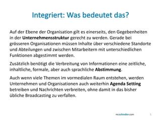 Auf der Ebene der Organisation gilt es einerseits, den Gegebenheiten
in der Unternehmensstruktur gerecht zu werden. Gerade bei
grösseren Organisationen müssen Inhalte über verschiedene Standorte
und Abteilungen und zwischen Mitarbeitern mit unterschiedlichen
Funktionen abgestimmt werden.
Zusätzlich benötigt die Verbreitung von Informationen eine zeitliche,
inhaltliche, formale, aber auch sprachliche Abstimmung.
Auch wenn viele Themen im vormedialen Raum entstehen, werden
Unternehmen und Organisationen auch weiterhin Agenda Setting
betreiben und Nachrichten verbreiten, ohne damit in das bisher
übliche Broadcasting zu verfallen.


                                                                          5
 